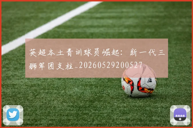 英超本土青训球员崛起:新一代三狮军团支柱_20260529200527