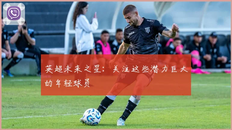 英超未来之星：关注这些潜力巨大的年轻球员