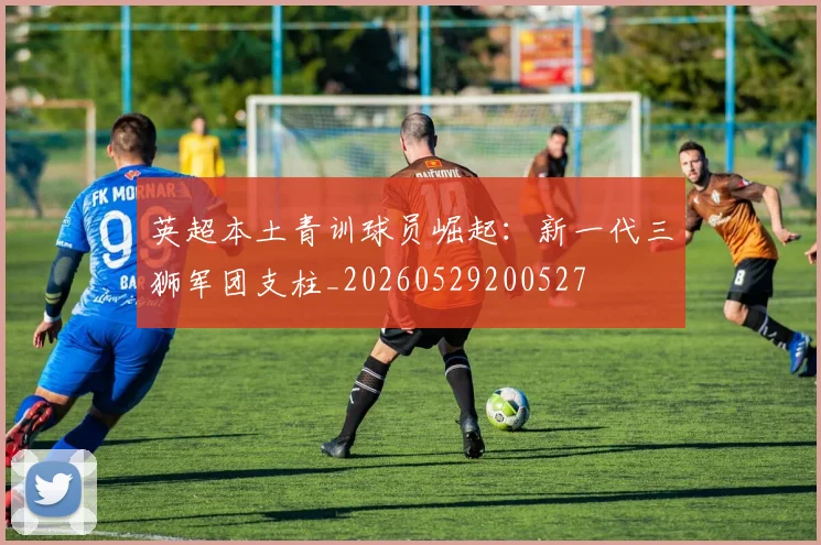 英超本土青训球员崛起：新一代三狮军团支柱_20260529200527